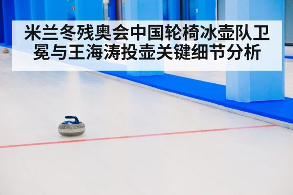 米兰冬残奥会中国轮椅冰壶队卫冕与王海涛投壶关键细节分析