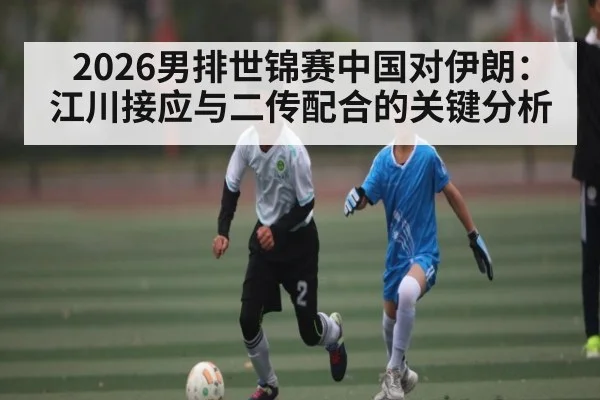 2026男排世锦赛中国对伊朗：江川接应与二传配合的关键分析